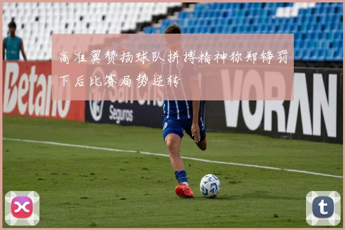 高准翼赞扬球队拼搏精神称郑铮罚下后比赛局势逆转