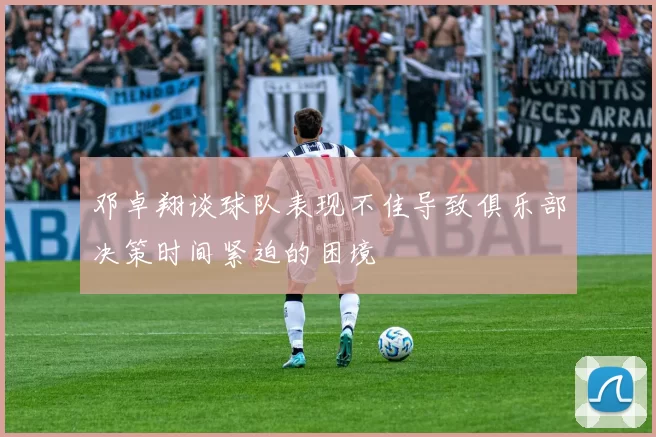 邓卓翔谈球队表现不佳导致俱乐部决策时间紧迫的困境