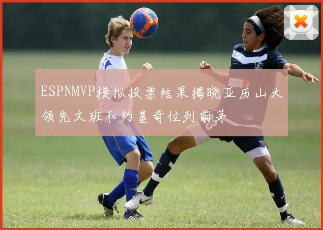 ESPNMVP模拟投票结果揭晓亚历山大领先文班和约基奇位列前茅