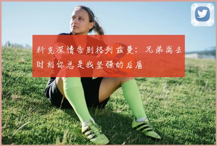 科克深情告别格列兹曼：兄弟离去时刻你总是我坚强的后盾