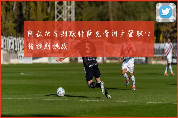 阿森纳告别默特萨克青训主管职位将迎新挑战