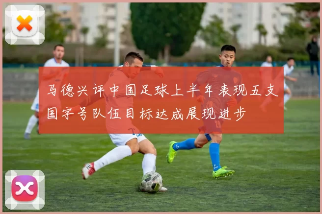 马德兴评中国足球上半年表现五支国字号队伍目标达成展现进步