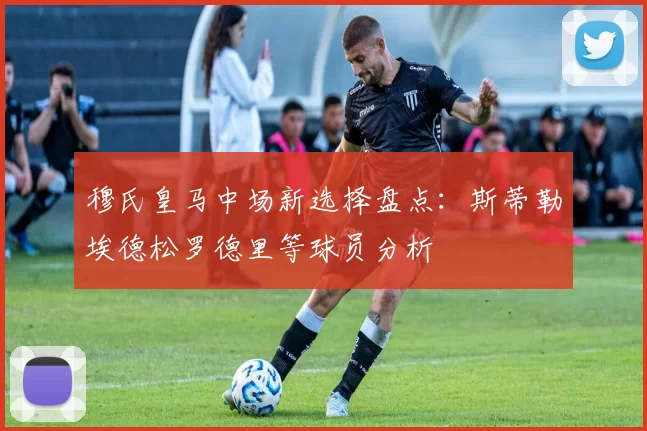 穆氏皇马中场新选择盘点：斯蒂勒埃德松罗德里等球员分析