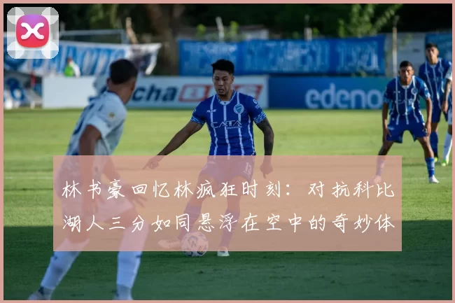 林书豪回忆林疯狂时刻：对抗科比湖人三分如同悬浮在空中的奇妙体验