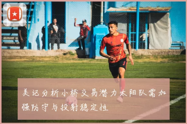 美记分析小桥交易潜力太阳队需加强防守与投射稳定性