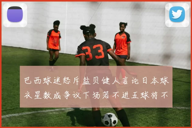 巴西球迷怒斥盐贝健人言论日本球衣星数成争议下场若不进五球将不庆祝