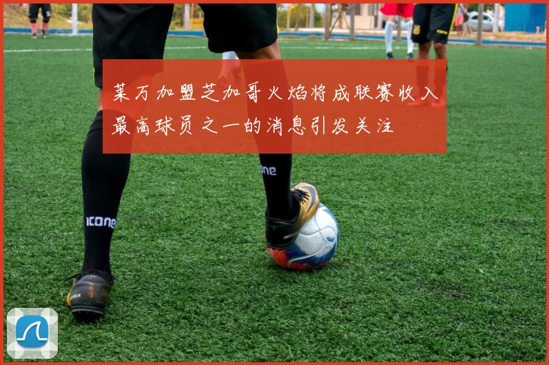 莱万加盟芝加哥火焰将成联赛收入最高球员之一的消息引发关注