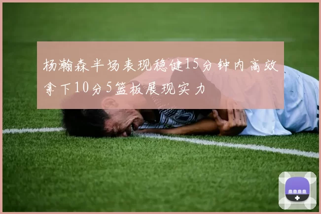杨瀚森半场表现稳健15分钟内高效拿下10分5篮板展现实力