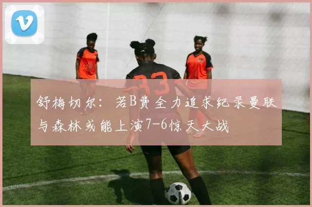 舒梅切尔：若B费全力追求纪录曼联与森林或能上演7-6惊天大战