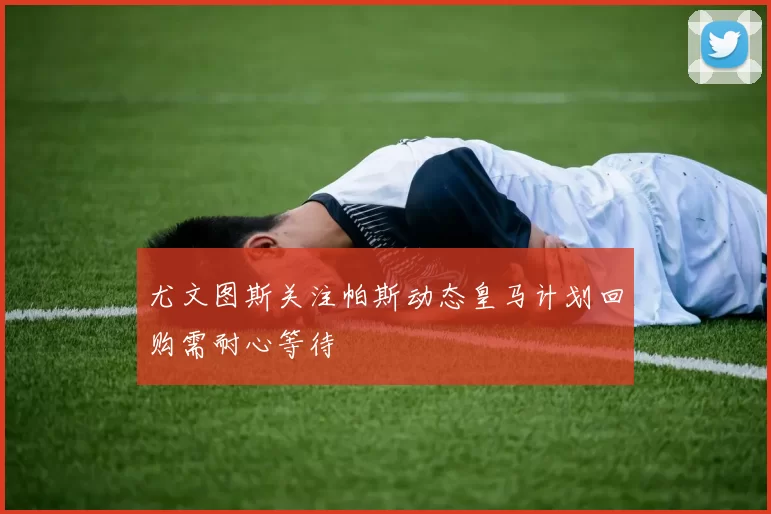 尤文图斯关注帕斯动态皇马计划回购需耐心等待
