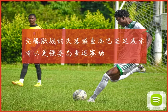 无缘欧战的失落感查洛巴坚定表示将以更强姿态重返赛场