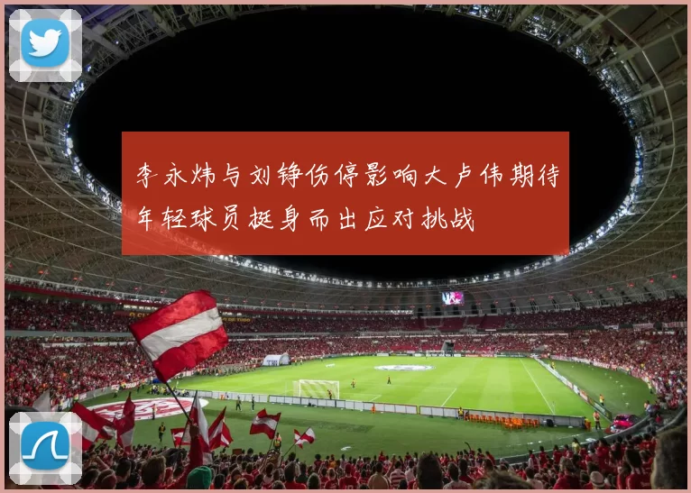 李永炜与刘铮伤停影响大卢伟期待年轻球员挺身而出应对挑战