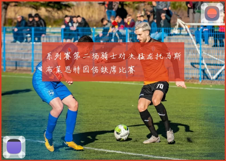 系列赛第二场骑士对决猛龙托马斯布莱恩特因伤缺席比赛
