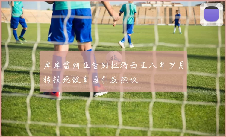 库库雷利亚告别拉玛西亚八年岁月转投死敌皇马引发热议