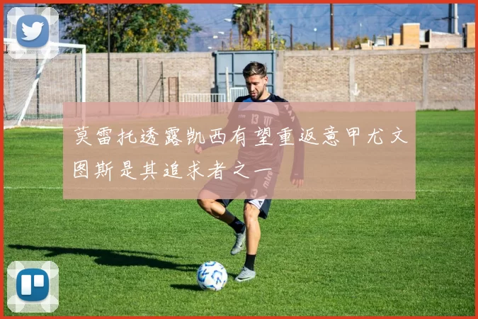 莫雷托透露凯西有望重返意甲尤文图斯是其追求者之一