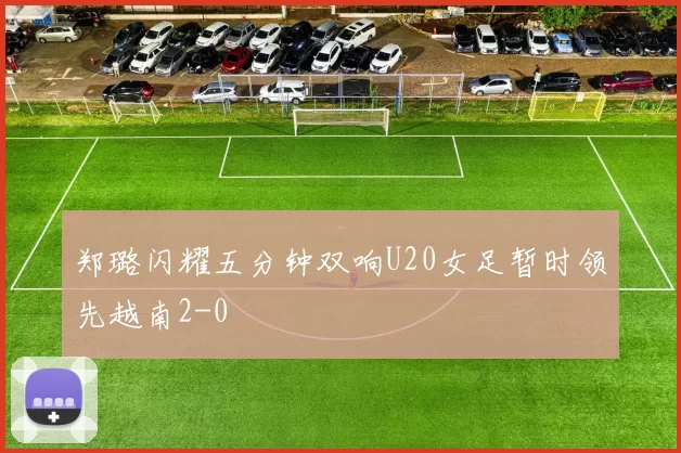 郑璐闪耀五分钟双响U20女足暂时领先越南2-0