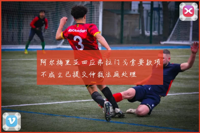阿尔梅里亚回应弗拉门戈索要款项不成立已提交仲裁法庭处理