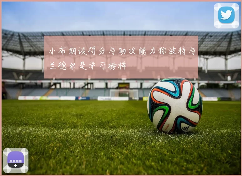 小布朗谈得分与助攻能力称波特与兰德尔是学习榜样