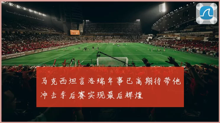 马克西坦言洛瑞年事已高期待带他冲击季后赛实现最后辉煌