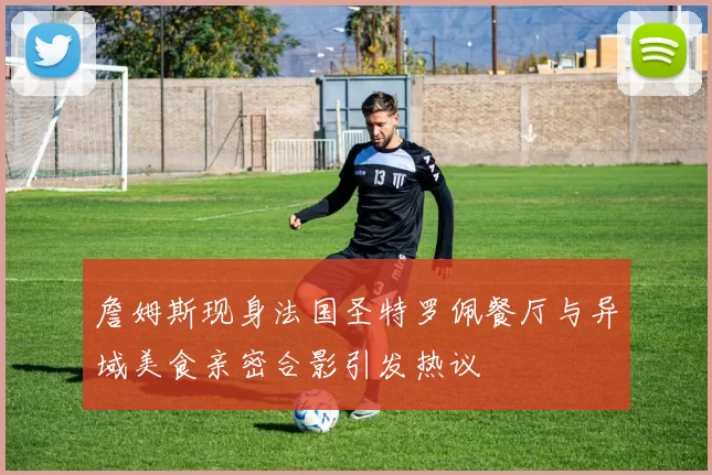 詹姆斯现身法国圣特罗佩餐厅与异域美食亲密合影引发热议